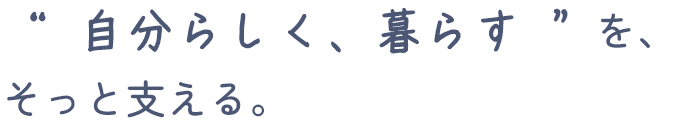 “ 自分らしく、暮らす ”を、そっと支える。