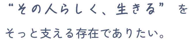 “その人らしく生きる”を、そっと支える存在でありたい。