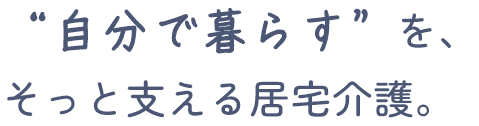 自分で暮らすを、そっと支える居宅介護。